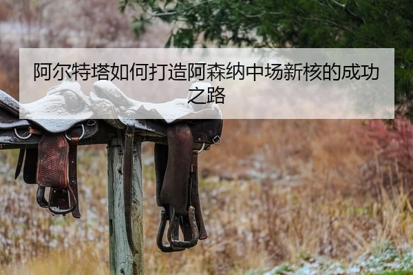 阿尔特塔如何打造阿森纳中场新核的成功之路